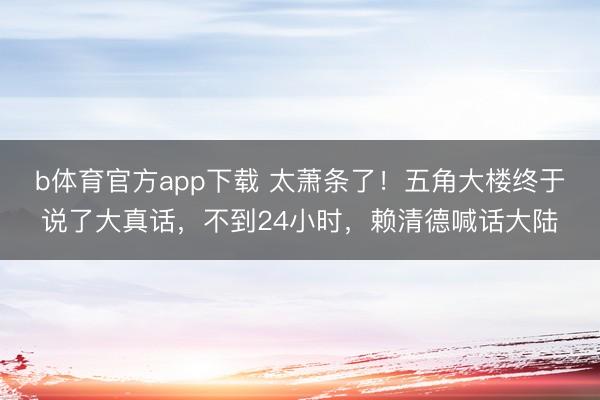 b体育官方app下载 太萧条了！五角大楼终于说了大真话，不到24小时，赖清德喊话大陆