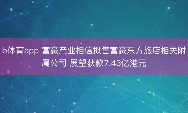 b体育app 富豪产业相信拟售富豪东方旅店相关附属公司 展望获款7.43亿港元
