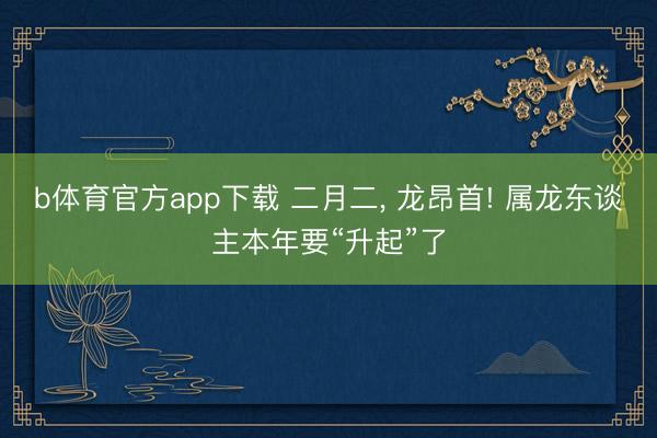 b体育官方app下载 二月二， 龙昂首! 属龙东谈主本年要“升起”了